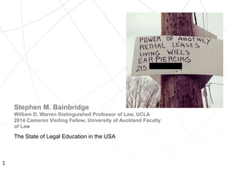 The State of Legal Education in the USA
Stephen M. Bainbridge
William D. Warren Distinguished Professor of Law, UCLA
2014 Cameron Visiting Fellow, University of Auckland Faculty
of Law
1
 