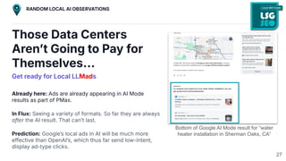 Those Data Centers
Arenʼt Going to Pay for
Themselves…
Get ready for Local LLMads
Already here: Ads are already appearing in AI Mode
results as part of PMax.
In Flux: Seeing a variety of formats. So far they are always
after the AI result. That canʼt last.
Prediction: Googleʼs local ads in AI will be much more
effective than OpenAIʼs, which thus far send low-intent,
display ad-type clicks.
Bottom of Google AI Mode result for “water
heater installation in Sherman Oaks, CA”
27
RANDOM LOCAL AI OBSERVATIONS
 
