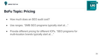 BoFu Topic: Pricing
● How much does an SEO audit cost?
● Use ranges. “SMB SEO programs typically start at…”
● Provide different pricing for different ICPs. “SEO programs for
multi-location brands typically start at…”
39
LMFAO TEST #4
 