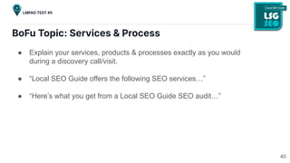 BoFu Topic: Services & Process
● Explain your services, products & processes exactly as you would
during a discovery call/visit.
● “Local SEO Guide offers the following SEO services…”
● “Here’s what you get from a Local SEO Guide SEO audit…”
40
LMFAO TEST #5
 