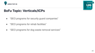 BoFu Topic: Verticals/ICPs
● “SEO programs for security guard companies”
● “SEO programs for rehab facilities”
● “SEO programs for dog waste removal services”
41
LMFAO TEST #6
 
