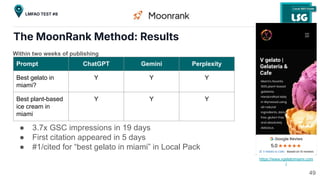 The MoonRank Method: Results
https://www.vgelatomiami.com
/
Prompt ChatGPT Gemini Perplexity
Best gelato in
miami?
Y Y Y
Best plant-based
ice cream in
miami
Y Y Y
Within two weeks of publishing
● 3.7x GSC impressions in 19 days
● First citation appeared in 5 days
● #1/cited for “best gelato in miami” in Local Pack
49
LMFAO TEST #8
 