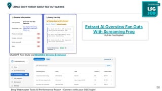 58
LMFAO DONʼT FORGET ABOUT FANOUT QUERIES
ChatGPT Fan-Outs via RESONEO Chrome Extension
Bing Webmaster Tools AI Performance Report - Connect with your GSC login!
Extract AI Overview Fan Outs
With Screaming Frog
(h/t Go Fish Digital)
 