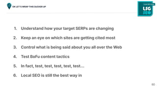 60
OK LETʼS WRAP THIS SUCKER UP
1. Understand how your target SERPs are changing
2. Keep an eye on which sites are getting cited most
3. Control what is being said about you all over the Web
4. Test BoFu content tactics
5. In fact, test, test, test, test, test…
6. Local SEO is still the best way in
 