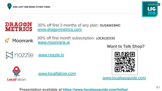61
AND JUST ONE MORE OTHER THING
30% off first 3 months of any plan: DUDAWEBMC
www.dragonmetrics.com
www.nozzle.io
30% off first month subscription: LOCALSEO30
www.moonrank.ai
www.localfalcon.com
Want to Talk Shop?
www.localseoguide.com
Presentation available at https://www.localseoguide.com/lmfao/
 