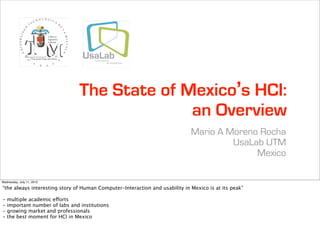 The State of Mexico’s HCI:
                                               an Overview
                                                                             Mario A Moreno Rocha
                                                                                      UsaLab UTM
                                                                                           Mexico

Wednesday, July 11, 2012

“the always interesting story of Human Computer-Interaction and usability in Mexico is at its peak”

-   multiple academic efforts
-   important number of labs and institutions
-   growing market and professionals
-   the best moment for HCI in Mexico
 