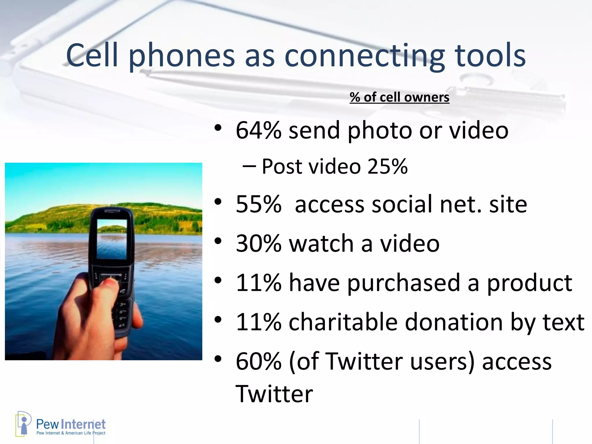 Cell phones as connecting tools
                       % of cell owners

         • 64% send photo or video
             – Post video 25%
         •   55% access social net. site
         •   30% watch a video
         •   11% have purchased a product
         •   11% charitable donation by text
         •   60% (of Twitter users) access
             Twitter
                                   2/22/2011   16
 