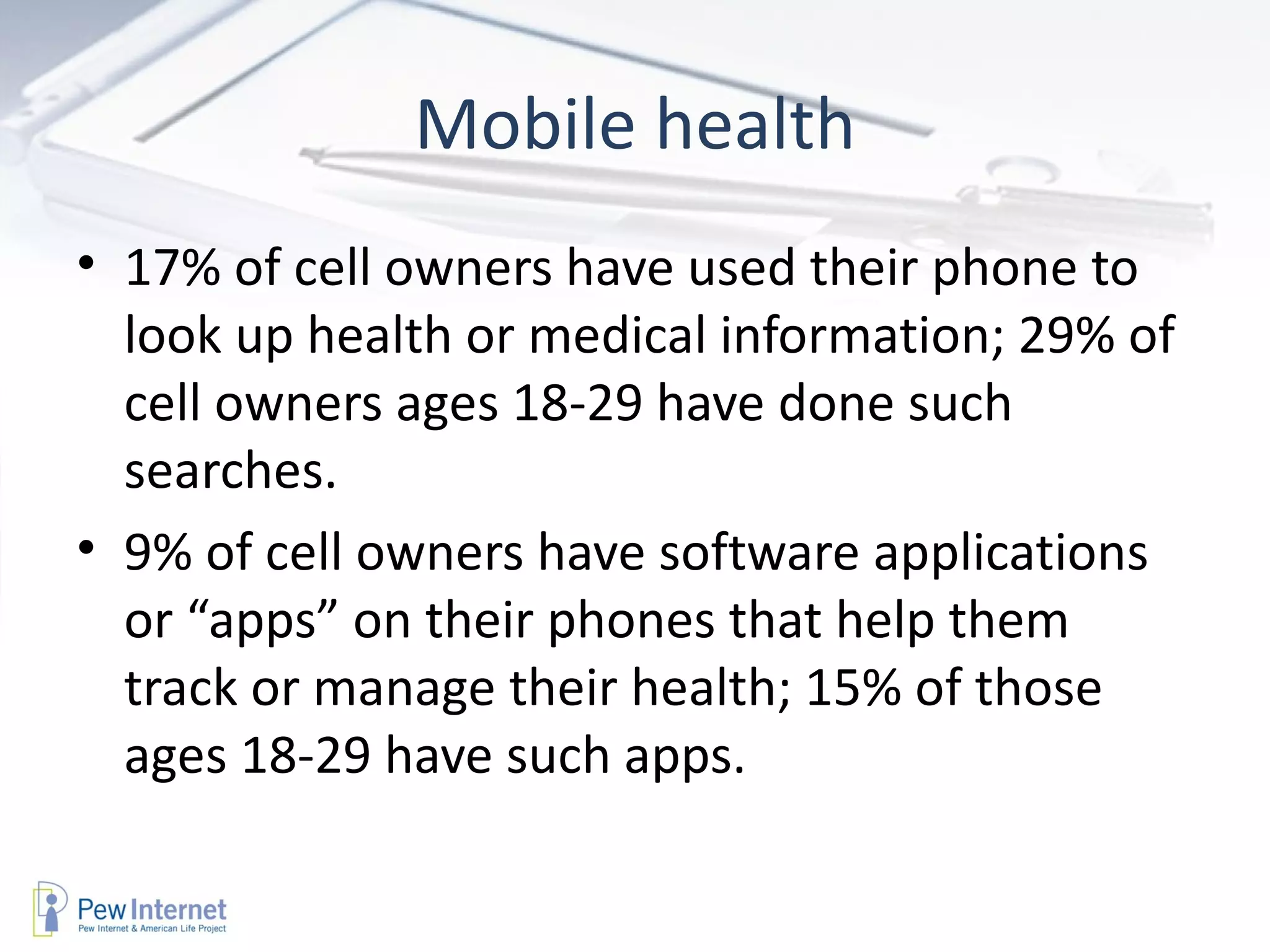 Mobile health
• 17% of cell owners have used their phone to
  look up health or medical information; 29% of
  cell owners ages 18-29 have done such
  searches.
• 9% of cell owners have software applications
  or “apps” on their phones that help them
  track or manage their health; 15% of those
  ages 18-29 have such apps.
 
