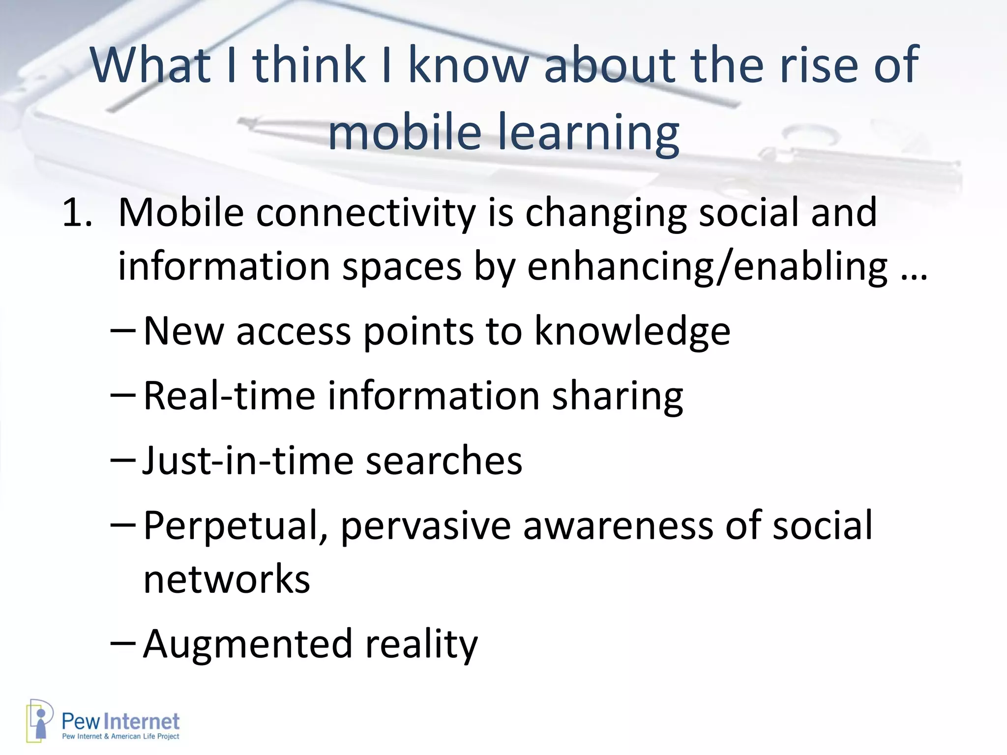 What I think I know about the rise of
           mobile learning
1. Mobile connectivity is changing social and
   information spaces by enhancing/enabling …
   – New access points to knowledge
   – Real-time information sharing
   – Just-in-time searches
   – Perpetual, pervasive awareness of social
     networks
   – Augmented reality
 