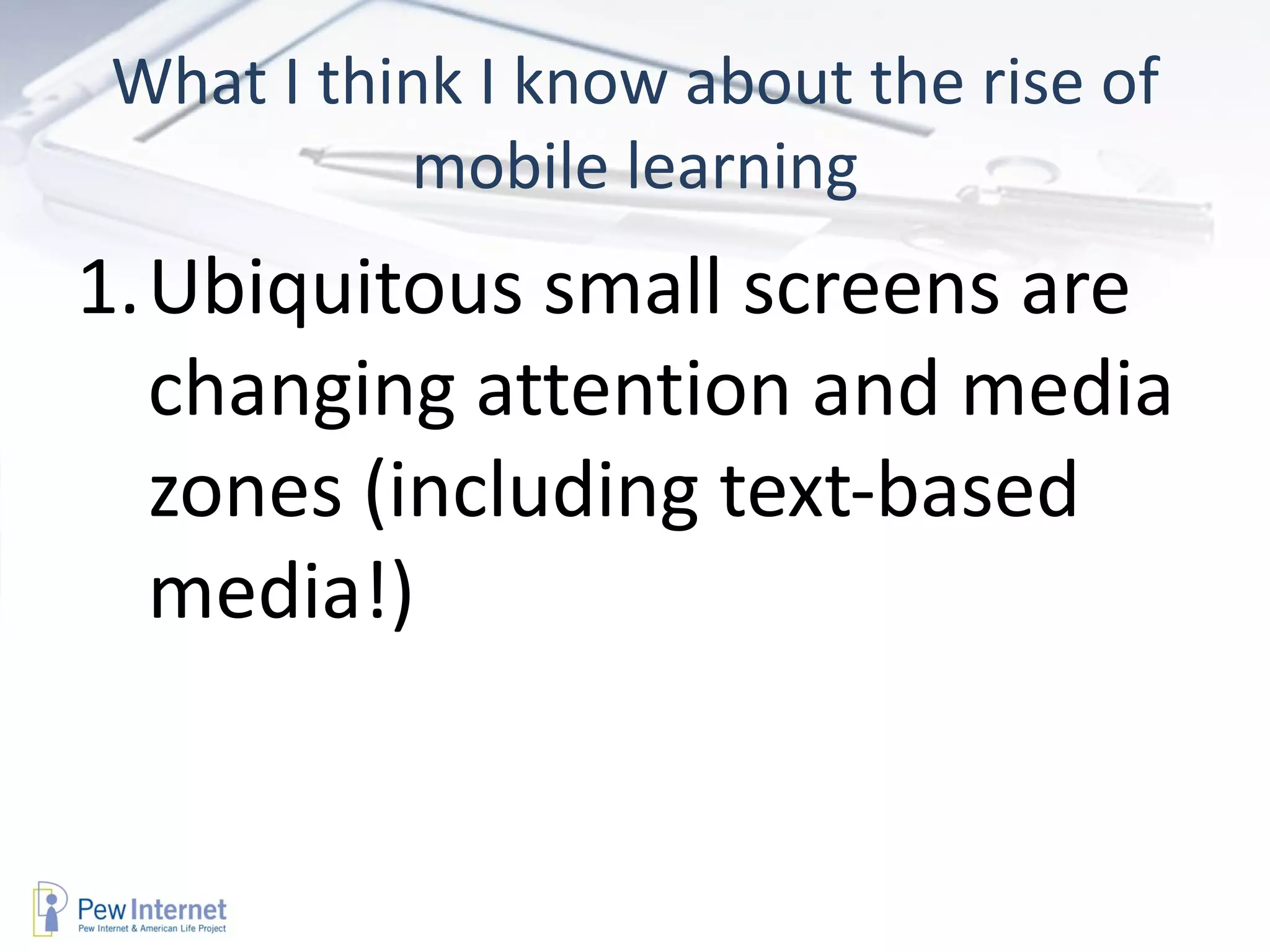 What I think I know about the rise of
          mobile learning
1.Ubiquitous small screens are
  changing attention and media
  zones (including text-based
  media!)
 