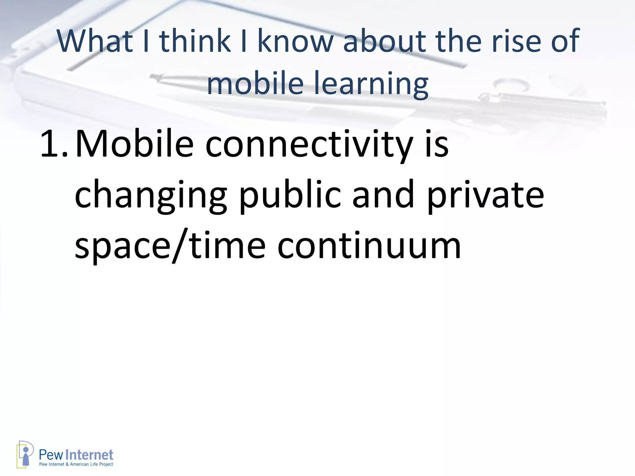 What I think I know about the rise of
          mobile learning
1.Mobile connectivity is
  changing public and private
  space/time continuum
 
