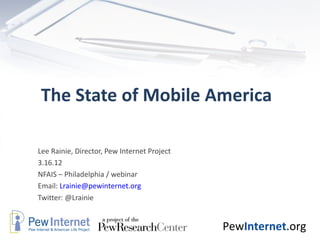 The State of Mobile America

Lee Rainie, Director, Pew Internet Project
3.16.12
NFAIS – Philadelphia / webinar
Email: Lrainie@pewinternet.org
Twitter: @Lrainie


                                             PewInternet.org
 