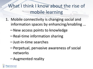 What I think I know about the rise of
           mobile learning
1. Mobile connectivity is changing social and
   information spaces by enhancing/enabling …
   – New access points to knowledge
   – Real-time information sharing
   – Just-in-time searches
   – Perpetual, pervasive awareness of social
     networks
   – Augmented reality
 