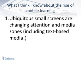 What I think I know about the rise of
          mobile learning
1.Ubiquitous small screens are
  changing attention and media
  zones (including text-based
  media!)
 