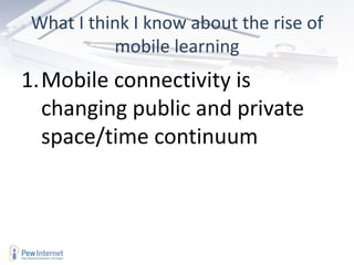 What I think I know about the rise of
          mobile learning
1.Mobile connectivity is
  changing public and private
  space/time continuum
 