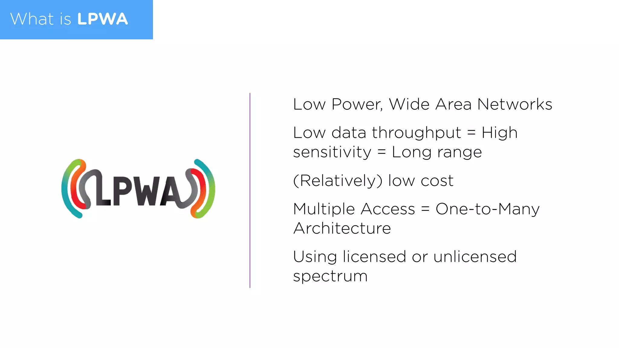 What is LPWA
Low Power, Wide Area Networks
Low data throughput = High
sensitivity = Long range
(Relatively) low cost
Multiple Access = One-to-Many
Architecture
Using licensed or unlicensed
spectrum
 