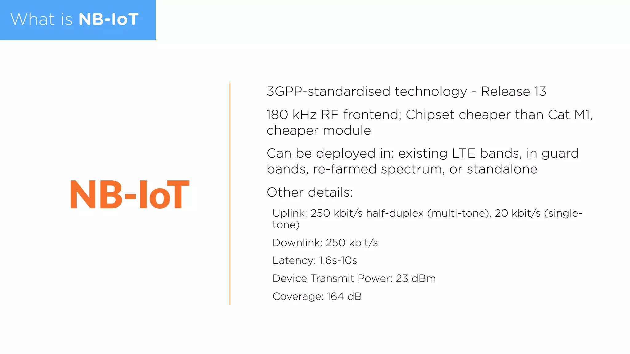 What is NB-IoT
3GPP-standardised technology - Release 13
180 kHz RF frontend; Chipset cheaper than Cat M1,
cheaper module
Can be deployed in: existing LTE bands, in guard
bands, re-farmed spectrum, or standalone
Other details:
Uplink: 250 kbit/s half-duplex (multi-tone), 20 kbit/s (single-
tone)
Downlink: 250 kbit/s
Latency: 1.6s-10s
Device Transmit Power: 23 dBm
Coverage: 164 dB
 