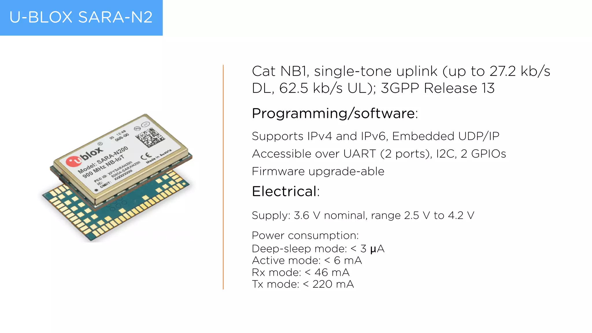 U-BLOX SARA-N2
Cat NB1, single-tone uplink (up to 27.2 kb/s
DL, 62.5 kb/s UL); 3GPP Release 13
Programming/software:
Supports IPv4 and IPv6, Embedded UDP/IP
Accessible over UART (2 ports), I2C, 2 GPIOs
Firmware upgrade-able
Electrical:
Supply: 3.6 V nominal, range 2.5 V to 4.2 V
Power consumption:  
Deep-sleep mode: < 3 μA 
Active mode: < 6 mA 
Rx mode: < 46 mA  
Tx mode: < 220 mA
 