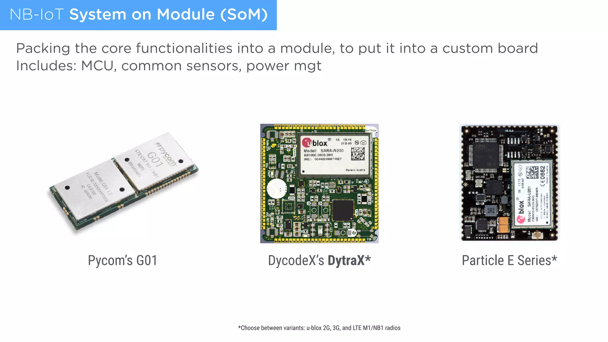 NB-IoT System on Module (SoM)
Pycom’s G01 DycodeX’s DytraX* Particle E Series*
*Choose between variants: u-blox 2G, 3G, and LTE M1/NB1 radios
Packing the core functionalities into a module, to put it into a custom board
Includes: MCU, common sensors, power mgt
 
