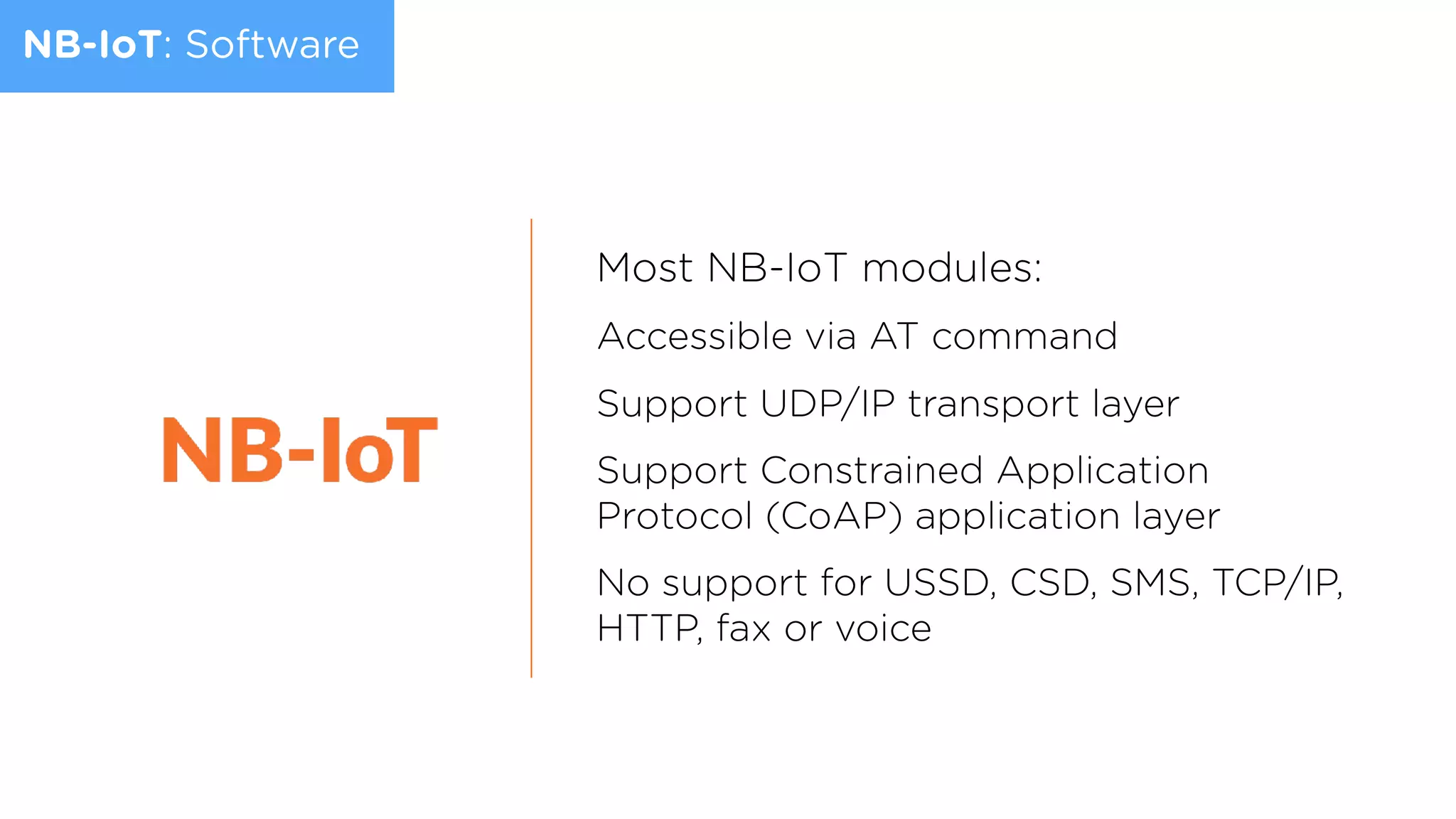 NB-IoT: Software
Most NB-IoT modules:
Accessible via AT command
Support UDP/IP transport layer
Support Constrained Application
Protocol (CoAP) application layer
No support for USSD, CSD, SMS, TCP/IP,
HTTP, fax or voice
 
