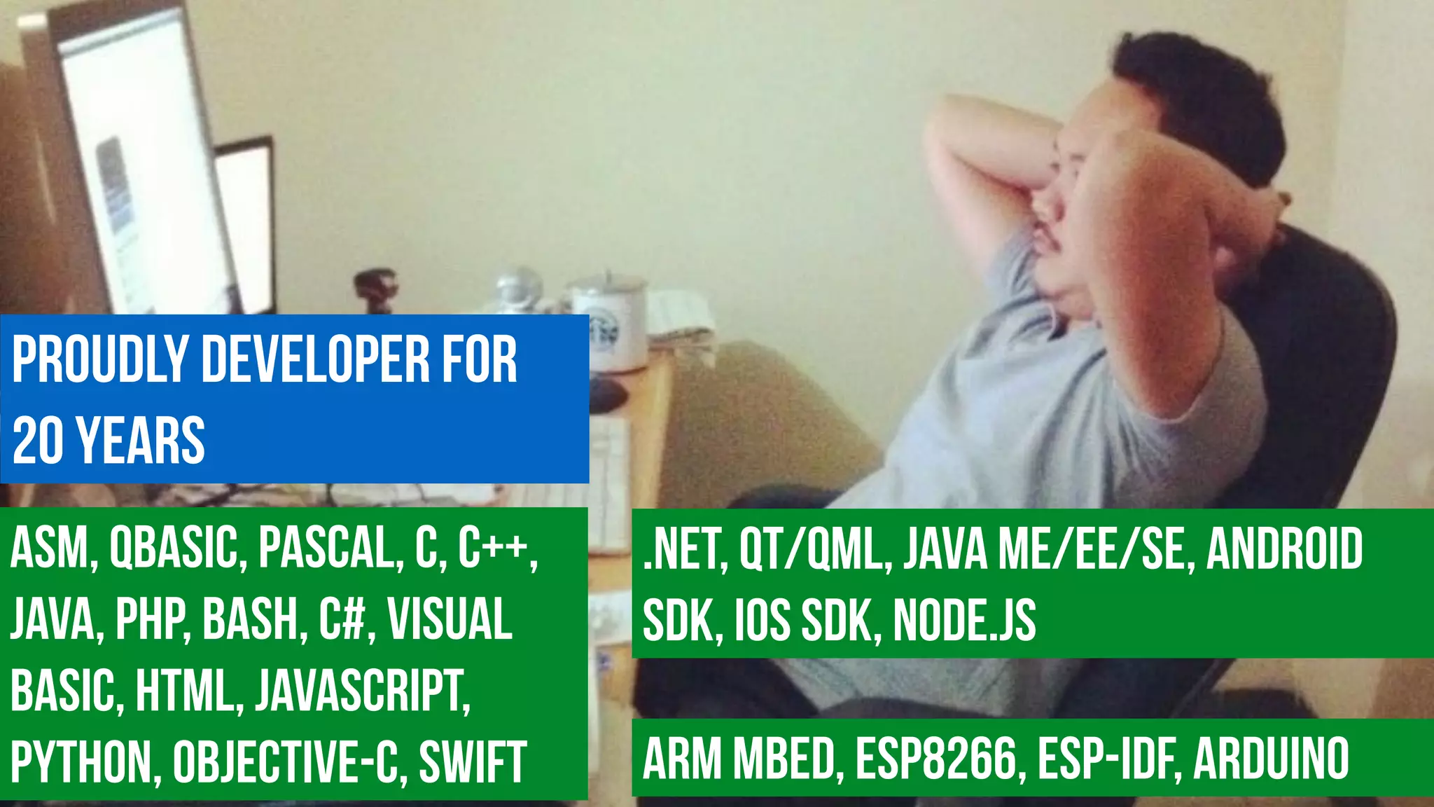 Proudly Developer for  
20 years
ASM, QBasic, Pascal, c, C++,
Java, PHP, Bash, C#, Visual
Basic, HTML, JavaScript,
Python, Objective-C, Swift
.NET, Qt/QML, Java ME/EE/SE, Android
SDK, iOS SDK, Node.js
ARM MBED, ESP8266, ESP-IDF, Arduino
 