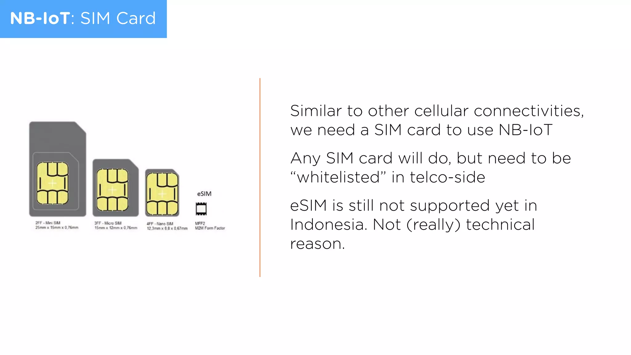 NB-IoT: SIM Card
Similar to other cellular connectivities,
we need a SIM card to use NB-IoT
Any SIM card will do, but need to be
“whitelisted” in telco-side
eSIM is still not supported yet in
Indonesia. Not (really) technical
reason.
 