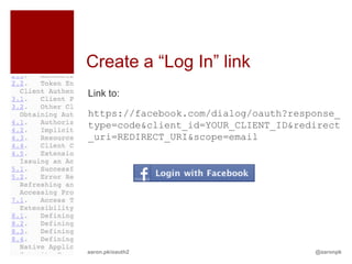 Create a “Log In” link
Link to:

https://facebook.com/dialog/oauth?response_
type=code&client_id=YOUR_CLIENT_ID&redirect
_uri=REDIRECT_URI&scope=email




aaron.pk/oauth2                       @aaronpk
 