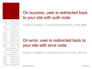 On success, user is redirected back
to your site with auth code
https://example.com/auth?code=AUTH_CODE_HERE




On error, user is redirected back to
your site with error code
https://example.com/auth?error=access_denied




aaron.pk/oauth2                         @aaronpk
 