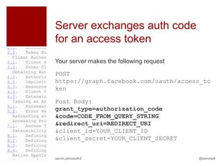 Server exchanges auth code
for an access token
Your server makes the following request

POST
https://graph.facebook.com/oauth/access_to
ken

Post Body:
grant_type=authorization_code
&code=CODE_FROM_QUERY_STRING
&redirect_uri=REDIRECT_URI
&client_id=YOUR_CLIENT_ID
&client_secret=YOUR_CLIENT_SECRET


aaron.pk/oauth2                           @aaronpk
 