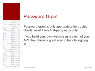 Password Grant
Password grant is only appropriate for trusted
clients, most likely first-party apps only.
If you build your own website as a client of your
API, then this is a great way to handle logging
in.




aaron.pk/oauth2                              @aaronpk
 