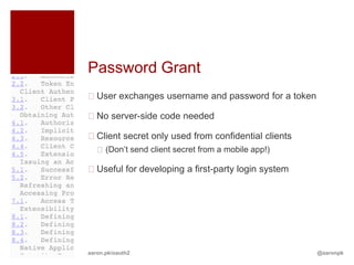 Password Grant
User exchanges username and password for a token

No server-side code needed

Client secret only used from confidential clients
   (Don’t send client secret from a mobile app!)

Useful for developing a first-party login system




aaron.pk/oauth2                                      @aaronpk
 