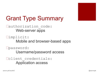 Grant Type Summary
   authorization_code:
       Web-server apps
   implicit:
       Mobile and browser-based apps
   password:
       Username/password access
   client_credentials:
       Application access
aaron.pk/oauth2                        @aaronpk
 