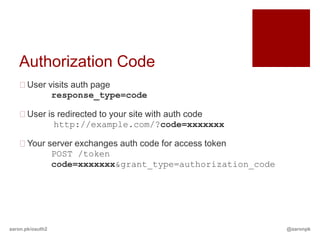 Authorization Code
   User visits auth page
          response_type=code

   User is redirected to your site with auth code
           http://example.com/?code=xxxxxxx

   Your server exchanges auth code for access token
          POST /token
          code=xxxxxxx&grant_type=authorization_code




aaron.pk/oauth2                                        @aaronpk
 