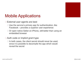 Mobile Applications
   External user agents are best
       Use the service’s primary app for authentication, like
        Facebook – provides a superior user experience
       Or open native Safari on iPhone, still better than using an
        embedded browser

   Auth code or implicit grant type
       In both cases, the client secret should never be used,
        since it is possible to decompile the app which would
        reveal the secret




aaron.pk/oauth2                                                       @aaronpk
 