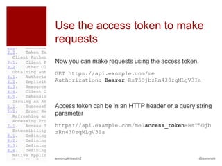 Use the access token to make
requests
Now you can make requests using the access token.
GET https://api.example.com/me
Authorization: Bearer RsT5OjbzRn430zqMLgV3Ia



Access token can be in an HTTP header or a query string
parameter
https://api.example.com/me?access_token=RsT5Ojb
zRn430zqMLgV3Ia



aaron.pk/oauth2                                   @aaronpk
 
