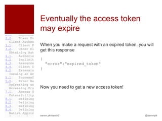 Eventually the access token
may expire
When you make a request with an expired token, you will
get this response
{
    "error":"expired_token"
}



Now you need to get a new access token!




aaron.pk/oauth2                                   @aaronpk
 
