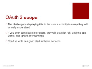 OAuth 2 scope
   The challenge is displaying this to the user succinctly in a way they will
    actually understand

   If you over-complicate it for users, they will just click “ok” until the app
    works, and ignore any warnings

   Read vs write is a good start for basic services




aaron.pk/oauth2                                                             @aaronpk
 
