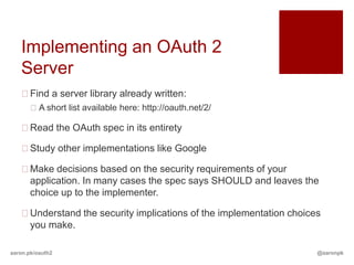 Implementing an OAuth 2
   Server
   Find a server library already written:
       A short list available here: http://oauth.net/2/

   Read the OAuth spec in its entirety

   Study other implementations like Google

   Make decisions based on the security requirements of your
    application. In many cases the spec says SHOULD and leaves the
    choice up to the implementer.

   Understand the security implications of the implementation choices
    you make.

aaron.pk/oauth2                                                      @aaronpk
 