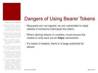 Dangers of Using Bearer Tokens
Requests are not signed, so are vulnerable to reply
 attacks if someone intercepts the token.

When storing tokens in cookies, must ensure the
 cookie is only sent via an https connection.

If a token is leaked, there is a large potential for
 abuse.




aaron.pk/oauth2                                         @aaronpk
 