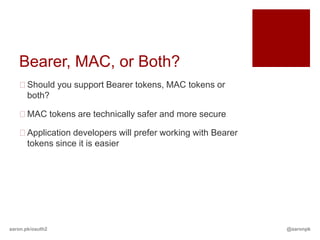 Bearer, MAC, or Both?
   Should you support Bearer tokens, MAC tokens or
    both?

   MAC tokens are technically safer and more secure

   Application developers will prefer working with Bearer
    tokens since it is easier




aaron.pk/oauth2                                              @aaronpk
 