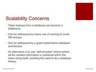 Scalability Concerns
   Token lookups from a database can become a
    bottleneck.

   Can be addressed by heavy use of caching to avoid
    DB lookups

   Can be addressed by a good master/slave database
    architecture

   An alternative is to use “self-encoded” tokens where
    all the needed information is contained within the
    token string itself, avoiding the need to do a database
    lookup

aaron.pk/oauth2                                               @aaronpk
 