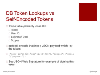 DB Token Lookups vs
   Self-Encoded Tokens
   Token table probably looks like
       Token
       User ID
       Expiration Date
       Scopes

   Instead, encode that into a JSON payload which *is*
    the token:
    {“user_id”:1000,”exp”:1355429676,”scopes”:[“email
     ”,”payment”]}

   See JSON Web Signature for example of signing this
    token

aaron.pk/oauth2                                           @aaronpk
 