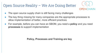 Open Source Reality – We Are Doing Better
● The open source supply chain is still facing many challenges
● The key thing missing for many companies are the appropriate processes to
allow implementation of better, more efficient practices
● For example, before you can have an SBOM, you need a policy and you need
processes to support implementation
Policy, Processes and Training are key
 