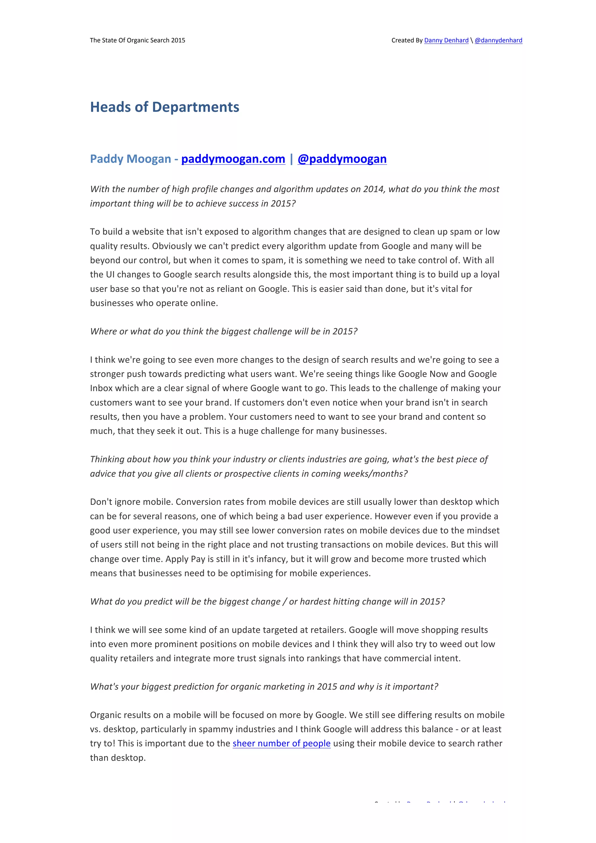 The 
State 
Of 
Organic 
Search 
2015 
Created 
By 
Danny 
Denhard 
 
@dannydenhard 
Paddy 
Moogan 
-­‐ 
paddymoogan.com 
| 
@paddymoogan 
With 
the 
number 
of 
high 
profile 
changes 
and 
algorithm 
updates 
on 
2014, 
what 
do 
you 
think 
the 
most 
important 
thing 
will 
be 
to 
achieve 
success 
in 
2015? 
To 
build 
a 
website 
that 
isn't 
exposed 
to 
algorithm 
changes 
that 
are 
designed 
to 
clean 
up 
spam 
or 
low 
quality 
results. 
Obviously 
we 
can't 
predict 
every 
algorithm 
update 
from 
Google 
and 
many 
will 
be 
beyond 
our 
control, 
but 
when 
it 
comes 
to 
spam, 
it 
is 
something 
we 
need 
to 
take 
control 
of. 
With 
all 
the 
UI 
changes 
to 
Google 
search 
results 
alongside 
this, 
the 
most 
important 
thing 
is 
to 
build 
up 
a 
loyal 
user 
base 
so 
that 
you're 
not 
as 
reliant 
on 
Google. 
This 
is 
easier 
said 
than 
done, 
but 
it's 
vital 
for 
businesses 
who 
operate 
online. 
I 
think 
we're 
going 
to 
see 
even 
more 
changes 
to 
the 
design 
of 
search 
results 
and 
we're 
going 
to 
see 
a 
stronger 
push 
towards 
predicting 
what 
users 
want. 
We're 
seeing 
things 
like 
Google 
Now 
and 
Google 
Inbox 
which 
are 
a 
clear 
signal 
of 
where 
Google 
want 
to 
go. 
This 
leads 
to 
the 
challenge 
of 
making 
your 
customers 
want 
to 
see 
your 
brand. 
If 
customers 
don't 
even 
notice 
when 
your 
brand 
isn't 
in 
search 
results, 
then 
you 
have 
a 
problem. 
Your 
customers 
need 
to 
want 
to 
see 
your 
brand 
and 
content 
so 
much, 
that 
they 
seek 
it 
out. 
This 
is 
a 
huge 
challenge 
for 
many 
businesses. 
Thinking 
about 
how 
you 
think 
your 
industry 
or 
clients 
industries 
are 
going, 
what's 
the 
best 
piece 
of 
advice 
that 
you 
give 
all 
clients 
or 
prospective 
clients 
in 
coming 
weeks/months? 
Don't 
ignore 
mobile. 
Conversion 
rates 
from 
mobile 
devices 
are 
still 
usually 
lower 
than 
desktop 
which 
can 
be 
for 
several 
reasons, 
one 
of 
which 
being 
a 
bad 
user 
experience. 
However 
even 
if 
you 
provide 
a 
good 
user 
experience, 
you 
may 
still 
see 
lower 
conversion 
rates 
on 
mobile 
devices 
due 
to 
the 
mindset 
of 
users 
still 
not 
being 
in 
the 
right 
place 
and 
not 
trusting 
transactions 
on 
mobile 
devices. 
But 
this 
will 
change 
over 
time. 
Apply 
Pay 
is 
still 
in 
it's 
infancy, 
but 
it 
will 
grow 
and 
become 
more 
trusted 
which 
means 
that 
businesses 
need 
to 
be 
optimising 
for 
mobile 
experiences. 
What 
do 
you 
predict 
will 
be 
the 
biggest 
change 
/ 
or 
hardest 
hitting 
change 
will 
in 
2015? 
I 
think 
we 
will 
see 
some 
kind 
of 
an 
update 
targeted 
at 
retailers. 
Google 
will 
move 
shopping 
results 
into 
even 
more 
prominent 
positions 
on 
mobile 
devices 
and 
I 
think 
they 
will 
also 
try 
to 
weed 
out 
low 
quality 
retailers 
and 
integrate 
more 
trust 
signals 
into 
rankings 
that 
have 
commercial 
intent. 
What's 
your 
biggest 
prediction 
for 
organic 
marketing 
in 
2015 
and 
why 
is 
it 
important? 
Organic 
results 
on 
a 
mobile 
will 
be 
focused 
on 
more 
by 
Google. 
We 
still 
see 
differing 
results 
on 
mobile 
vs. 
desktop, 
particularly 
in 
spammy 
industries 
and 
I 
think 
Google 
will 
address 
this 
balance 
-­‐ 
or 
at 
least 
try 
to! 
This 
is 
important 
due 
to 
the 
sheer 
number 
of 
people 
using 
their 
mobile 
device 
to 
search 
rather 
than 
desktop. 
Created 
by 
Danny 
Denhard 
| 
@dannydenhard 
Heads 
of 
Departments 
Where 
or 
what 
do 
you 
think 
the 
biggest 
challenge 
will 
be 
in 
2015? 
10 
 