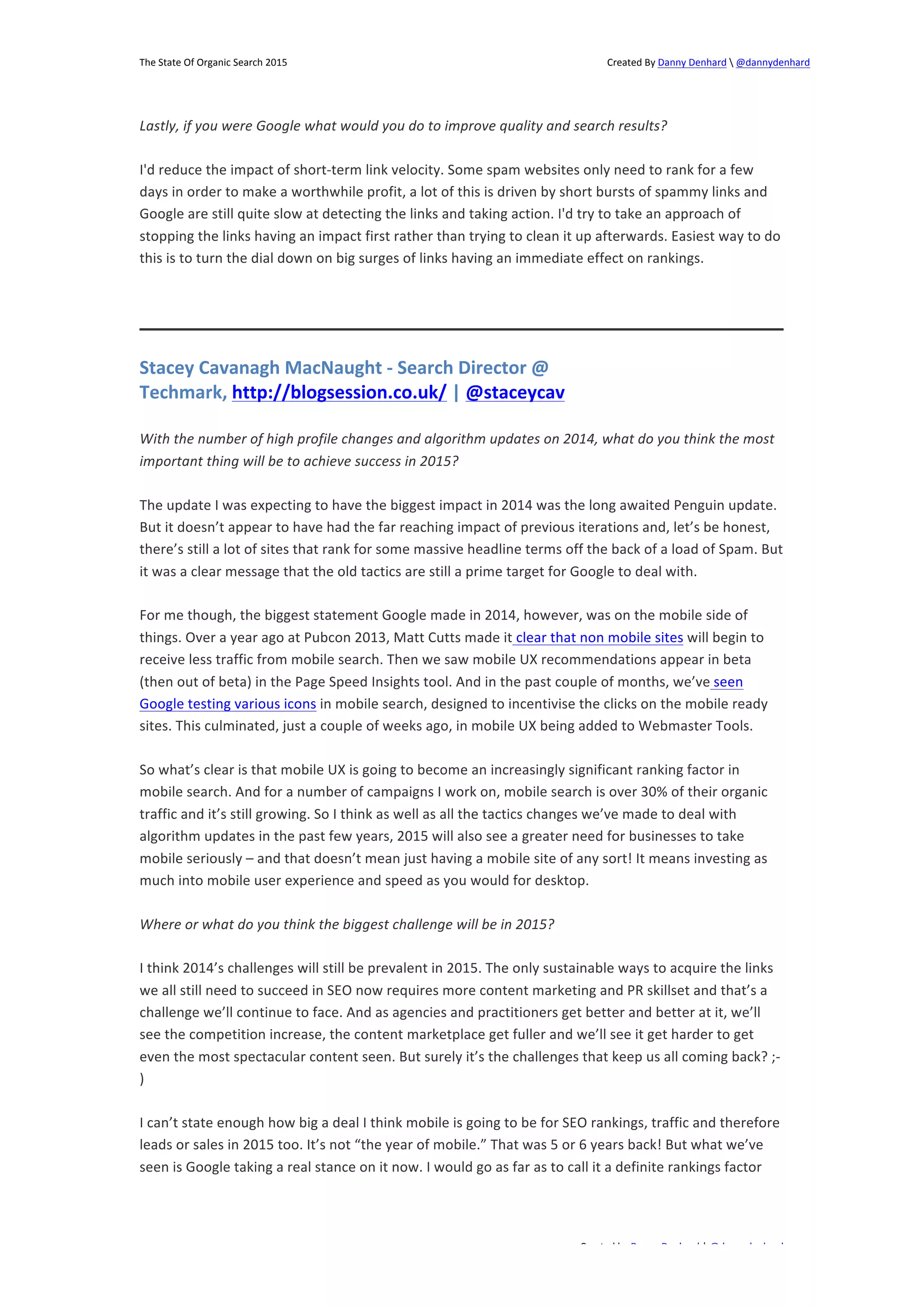 The 
State 
Of 
Organic 
Search 
2015 
Created 
By 
Danny 
Denhard 
 
@dannydenhard 
Lastly, 
if 
you 
were 
Google 
what 
would 
you 
do 
to 
improve 
quality 
and 
search 
results? 
I'd 
reduce 
the 
impact 
of 
short-­‐term 
link 
velocity. 
Some 
spam 
websites 
only 
need 
to 
rank 
for 
a 
few 
days 
in 
order 
to 
make 
a 
worthwhile 
profit, 
a 
lot 
of 
this 
is 
driven 
by 
short 
bursts 
of 
spammy 
links 
and 
Google 
are 
still 
quite 
slow 
at 
detecting 
the 
links 
and 
taking 
action. 
I'd 
try 
to 
take 
an 
approach 
of 
stopping 
the 
links 
having 
an 
impact 
first 
rather 
than 
trying 
to 
clean 
it 
up 
afterwards. 
Easiest 
way 
to 
do 
this 
is 
to 
turn 
the 
dial 
down 
on 
big 
surges 
of 
links 
having 
an 
immediate 
effect 
on 
rankings. 
With 
the 
number 
of 
high 
profile 
changes 
and 
algorithm 
updates 
on 
2014, 
what 
do 
you 
think 
the 
most 
important 
thing 
will 
be 
to 
achieve 
success 
in 
2015? 
The 
update 
I 
was 
expecting 
to 
have 
the 
biggest 
impact 
in 
2014 
was 
the 
long 
awaited 
Penguin 
update. 
But 
it 
doesn’t 
appear 
to 
have 
had 
the 
far 
reaching 
impact 
of 
previous 
iterations 
and, 
let’s 
be 
honest, 
there’s 
still 
a 
lot 
of 
sites 
that 
rank 
for 
some 
massive 
headline 
terms 
off 
the 
back 
of 
a 
load 
of 
Spam. 
But 
it 
was 
a 
clear 
message 
that 
the 
old 
tactics 
are 
still 
a 
prime 
target 
for 
Google 
to 
deal 
with. 
For 
me 
though, 
the 
biggest 
statement 
Google 
made 
in 
2014, 
however, 
was 
on 
the 
mobile 
side 
of 
things. 
Over 
a 
year 
ago 
at 
Pubcon 
2013, 
Matt 
Cutts 
made 
it 
clear 
that 
non 
mobile 
sites 
will 
begin 
to 
receive 
less 
traffic 
from 
mobile 
search. 
Then 
we 
saw 
mobile 
UX 
recommendations 
appear 
in 
beta 
(then 
out 
of 
beta) 
in 
the 
Page 
Speed 
Insights 
tool. 
And 
in 
the 
past 
couple 
of 
months, 
we’ve 
seen 
Google 
testing 
various 
icons 
in 
mobile 
search, 
designed 
to 
incentivise 
the 
clicks 
on 
the 
mobile 
ready 
sites. 
This 
culminated, 
just 
a 
couple 
of 
weeks 
ago, 
in 
mobile 
UX 
being 
added 
to 
Webmaster 
Tools. 
So 
what’s 
clear 
is 
that 
mobile 
UX 
is 
going 
to 
become 
an 
increasingly 
significant 
ranking 
factor 
in 
mobile 
search. 
And 
for 
a 
number 
of 
campaigns 
I 
work 
on, 
mobile 
search 
is 
over 
30% 
of 
their 
organic 
traffic 
and 
it’s 
still 
growing. 
So 
I 
think 
as 
well 
as 
all 
the 
tactics 
changes 
we’ve 
made 
to 
deal 
with 
algorithm 
updates 
in 
the 
past 
few 
years, 
2015 
will 
also 
see 
a 
greater 
need 
for 
businesses 
to 
take 
mobile 
seriously 
– 
and 
that 
doesn’t 
mean 
just 
having 
a 
mobile 
site 
of 
any 
sort! 
It 
means 
investing 
as 
much 
into 
mobile 
user 
experience 
and 
speed 
as 
you 
would 
for 
desktop. 
I 
think 
2014’s 
challenges 
will 
still 
be 
prevalent 
in 
2015. 
The 
only 
sustainable 
ways 
to 
acquire 
the 
links 
we 
all 
still 
need 
to 
succeed 
in 
SEO 
now 
requires 
more 
content 
marketing 
and 
PR 
skillset 
and 
that’s 
a 
challenge 
we’ll 
continue 
to 
face. 
And 
as 
agencies 
and 
practitioners 
get 
better 
and 
better 
at 
it, 
we’ll 
see 
the 
competition 
increase, 
the 
content 
marketplace 
get 
fuller 
and 
we’ll 
see 
it 
get 
harder 
to 
get 
even 
the 
most 
spectacular 
content 
seen. 
But 
surely 
it’s 
the 
challenges 
that 
keep 
us 
all 
coming 
back? 
;-­‐ 
) 
I 
can’t 
state 
enough 
how 
big 
a 
deal 
I 
think 
mobile 
is 
going 
to 
be 
for 
SEO 
rankings, 
traffic 
and 
therefore 
leads 
or 
sales 
in 
2015 
too. 
It’s 
not 
“the 
year 
of 
mobile.” 
That 
was 
5 
or 
6 
years 
back! 
But 
what 
we’ve 
seen 
is 
Google 
taking 
a 
real 
stance 
on 
it 
now. 
I 
would 
go 
as 
far 
as 
to 
call 
it 
a 
definite 
rankings 
factor 
Created 
by 
Danny 
Denhard 
| 
@dannydenhard 
Stacey 
Cavanagh 
MacNaught 
-­‐ 
Search 
Director 
@ 
Techmark, 
http://blogsession.co.uk/ 
| 
@staceycav 
Where 
or 
what 
do 
you 
think 
the 
biggest 
challenge 
will 
be 
in 
2015? 
11 
 