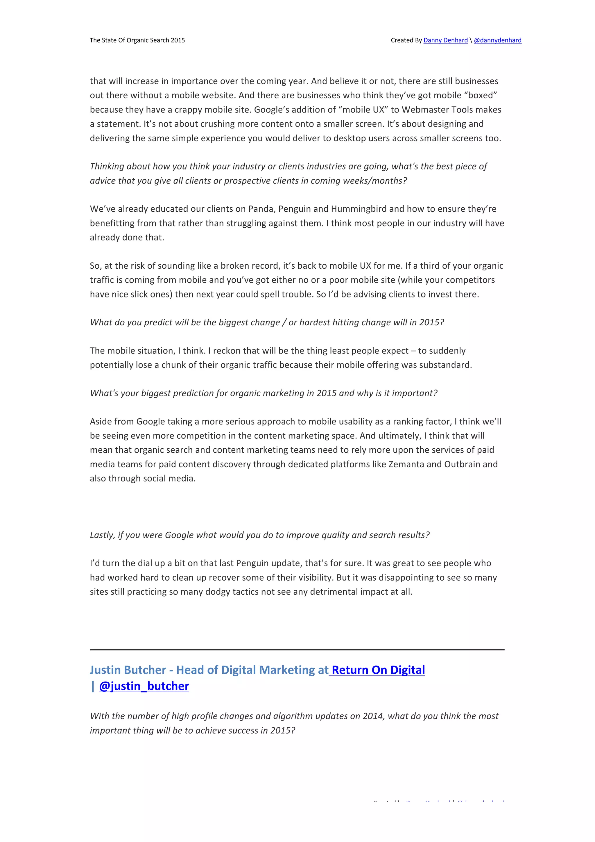 The 
State 
Of 
Organic 
Search 
2015 
Created 
By 
Danny 
Denhard 
 
@dannydenhard 
that 
will 
increase 
in 
importance 
over 
the 
coming 
year. 
And 
believe 
it 
or 
not, 
there 
are 
still 
businesses 
out 
there 
without 
a 
mobile 
website. 
And 
there 
are 
businesses 
who 
think 
they’ve 
got 
mobile 
“boxed” 
because 
they 
have 
a 
crappy 
mobile 
site. 
Google’s 
addition 
of 
“mobile 
UX” 
to 
Webmaster 
Tools 
makes 
a 
statement. 
It’s 
not 
about 
crushing 
more 
content 
onto 
a 
smaller 
screen. 
It’s 
about 
designing 
and 
delivering 
the 
same 
simple 
experience 
you 
would 
deliver 
to 
desktop 
users 
across 
smaller 
screens 
too. 
Thinking 
about 
how 
you 
think 
your 
industry 
or 
clients 
industries 
are 
going, 
what's 
the 
best 
piece 
of 
advice 
that 
you 
give 
all 
clients 
or 
prospective 
clients 
in 
coming 
weeks/months? 
We’ve 
already 
educated 
our 
clients 
on 
Panda, 
Penguin 
and 
Hummingbird 
and 
how 
to 
ensure 
they’re 
benefitting 
from 
that 
rather 
than 
struggling 
against 
them. 
I 
think 
most 
people 
in 
our 
industry 
will 
have 
already 
done 
that. 
So, 
at 
the 
risk 
of 
sounding 
like 
a 
broken 
record, 
it’s 
back 
to 
mobile 
UX 
for 
me. 
If 
a 
third 
of 
your 
organic 
traffic 
is 
coming 
from 
mobile 
and 
you’ve 
got 
either 
no 
or 
a 
poor 
mobile 
site 
(while 
your 
competitors 
have 
nice 
slick 
ones) 
then 
next 
year 
could 
spell 
trouble. 
So 
I’d 
be 
advising 
clients 
to 
invest 
there. 
What 
do 
you 
predict 
will 
be 
the 
biggest 
change 
/ 
or 
hardest 
hitting 
change 
will 
in 
2015? 
The 
mobile 
situation, 
I 
think. 
I 
reckon 
that 
will 
be 
the 
thing 
least 
people 
expect 
– 
to 
suddenly 
potentially 
lose 
a 
chunk 
of 
their 
organic 
traffic 
because 
their 
mobile 
offering 
was 
substandard. 
What's 
your 
biggest 
prediction 
for 
organic 
marketing 
in 
2015 
and 
why 
is 
it 
important? 
Aside 
from 
Google 
taking 
a 
more 
serious 
approach 
to 
mobile 
usability 
as 
a 
ranking 
factor, 
I 
think 
we’ll 
be 
seeing 
even 
more 
competition 
in 
the 
content 
marketing 
space. 
And 
ultimately, 
I 
think 
that 
will 
mean 
that 
organic 
search 
and 
content 
marketing 
teams 
need 
to 
rely 
more 
upon 
the 
services 
of 
paid 
media 
teams 
for 
paid 
content 
discovery 
through 
dedicated 
platforms 
like 
Zemanta 
and 
Outbrain 
and 
also 
through 
social 
media. 
Lastly, 
if 
you 
were 
Google 
what 
would 
you 
do 
to 
improve 
quality 
and 
search 
results? 
I’d 
turn 
the 
dial 
up 
a 
bit 
on 
that 
last 
Penguin 
update, 
that’s 
for 
sure. 
It 
was 
great 
to 
see 
people 
who 
had 
worked 
hard 
to 
clean 
up 
recover 
some 
of 
their 
visibility. 
But 
it 
was 
disappointing 
to 
see 
so 
many 
sites 
still 
practicing 
so 
many 
dodgy 
tactics 
not 
see 
any 
detrimental 
impact 
at 
all. 
Justin 
Butcher 
-­‐ 
Head 
of 
Digital 
Marketing 
at 
Return 
On 
Digital 
| 
@justin_butcher 
With 
the 
number 
of 
high 
profile 
changes 
and 
algorithm 
updates 
on 
2014, 
what 
do 
you 
think 
the 
most 
important 
thing 
will 
be 
to 
achieve 
success 
in 
2015? 
Created 
by 
Danny 
Denhard 
| 
@dannydenhard 
12 
 