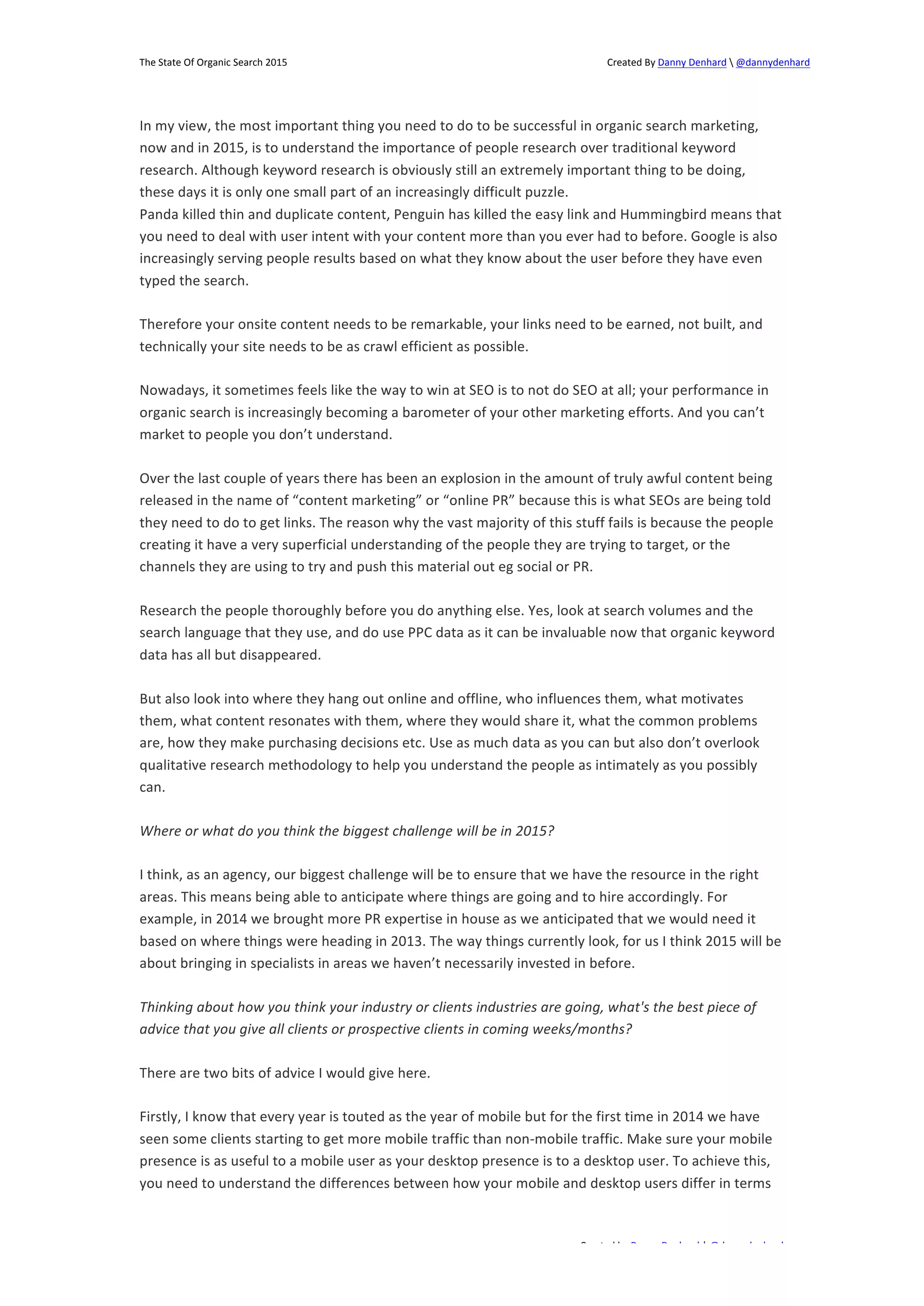 The 
State 
Of 
Organic 
Search 
2015 
Created 
By 
Danny 
Denhard 
 
@dannydenhard 
In 
my 
view, 
the 
most 
important 
thing 
you 
need 
to 
do 
to 
be 
successful 
in 
organic 
search 
marketing, 
now 
and 
in 
2015, 
is 
to 
understand 
the 
importance 
of 
people 
research 
over 
traditional 
keyword 
research. 
Although 
keyword 
research 
is 
obviously 
still 
an 
extremely 
important 
thing 
to 
be 
doing, 
these 
days 
it 
is 
only 
one 
small 
part 
of 
an 
increasingly 
difficult 
puzzle. 
Panda 
killed 
thin 
and 
duplicate 
content, 
Penguin 
has 
killed 
the 
easy 
link 
and 
Hummingbird 
means 
that 
you 
need 
to 
deal 
with 
user 
intent 
with 
your 
content 
more 
than 
you 
ever 
had 
to 
before. 
Google 
is 
also 
increasingly 
serving 
people 
results 
based 
on 
what 
they 
know 
about 
the 
user 
before 
they 
have 
even 
typed 
the 
search. 
Therefore 
your 
onsite 
content 
needs 
to 
be 
remarkable, 
your 
links 
need 
to 
be 
earned, 
not 
built, 
and 
technically 
your 
site 
needs 
to 
be 
as 
crawl 
efficient 
as 
possible. 
Nowadays, 
it 
sometimes 
feels 
like 
the 
way 
to 
win 
at 
SEO 
is 
to 
not 
do 
SEO 
at 
all; 
your 
performance 
in 
organic 
search 
is 
increasingly 
becoming 
a 
barometer 
of 
your 
other 
marketing 
efforts. 
And 
you 
can’t 
market 
to 
people 
you 
don’t 
understand. 
Over 
the 
last 
couple 
of 
years 
there 
has 
been 
an 
explosion 
in 
the 
amount 
of 
truly 
awful 
content 
being 
released 
in 
the 
name 
of 
“content 
marketing” 
or 
“online 
PR” 
because 
this 
is 
what 
SEOs 
are 
being 
told 
they 
need 
to 
do 
to 
get 
links. 
The 
reason 
why 
the 
vast 
majority 
of 
this 
stuff 
fails 
is 
because 
the 
people 
creating 
it 
have 
a 
very 
superficial 
understanding 
of 
the 
people 
they 
are 
trying 
to 
target, 
or 
the 
channels 
they 
are 
using 
to 
try 
and 
push 
this 
material 
out 
eg 
social 
or 
PR. 
Research 
the 
people 
thoroughly 
before 
you 
do 
anything 
else. 
Yes, 
look 
at 
search 
volumes 
and 
the 
search 
language 
that 
they 
use, 
and 
do 
use 
PPC 
data 
as 
it 
can 
be 
invaluable 
now 
that 
organic 
keyword 
data 
has 
all 
but 
disappeared. 
But 
also 
look 
into 
where 
they 
hang 
out 
online 
and 
offline, 
who 
influences 
them, 
what 
motivates 
them, 
what 
content 
resonates 
with 
them, 
where 
they 
would 
share 
it, 
what 
the 
common 
problems 
are, 
how 
they 
make 
purchasing 
decisions 
etc. 
Use 
as 
much 
data 
as 
you 
can 
but 
also 
don’t 
overlook 
qualitative 
research 
methodology 
to 
help 
you 
understand 
the 
people 
as 
intimately 
as 
you 
possibly 
can. 
I 
think, 
as 
an 
agency, 
our 
biggest 
challenge 
will 
be 
to 
ensure 
that 
we 
have 
the 
resource 
in 
the 
right 
areas. 
This 
means 
being 
able 
to 
anticipate 
where 
things 
are 
going 
and 
to 
hire 
accordingly. 
For 
example, 
in 
2014 
we 
brought 
more 
PR 
expertise 
in 
house 
as 
we 
anticipated 
that 
we 
would 
need 
it 
based 
on 
where 
things 
were 
heading 
in 
2013. 
The 
way 
things 
currently 
look, 
for 
us 
I 
think 
2015 
will 
be 
about 
bringing 
in 
specialists 
in 
areas 
we 
haven’t 
necessarily 
invested 
in 
before. 
Thinking 
about 
how 
you 
think 
your 
industry 
or 
clients 
industries 
are 
going, 
what's 
the 
best 
piece 
of 
advice 
that 
you 
give 
all 
clients 
or 
prospective 
clients 
in 
coming 
weeks/months? 
Firstly, 
I 
know 
that 
every 
year 
is 
touted 
as 
the 
year 
of 
mobile 
but 
for 
the 
first 
time 
in 
2014 
we 
have 
seen 
some 
clients 
starting 
to 
get 
more 
mobile 
traffic 
than 
non-­‐mobile 
traffic. 
Make 
sure 
your 
mobile 
presence 
is 
as 
useful 
to 
a 
mobile 
user 
as 
your 
desktop 
presence 
is 
to 
a 
desktop 
user. 
To 
achieve 
this, 
you 
need 
to 
understand 
the 
differences 
between 
how 
your 
mobile 
and 
desktop 
users 
differ 
in 
terms 
Created 
by 
Danny 
Denhard 
| 
@dannydenhard 
Where 
or 
what 
do 
you 
think 
the 
biggest 
challenge 
will 
be 
in 
2015? 
There 
are 
two 
bits 
of 
advice 
I 
would 
give 
here. 
13 
 