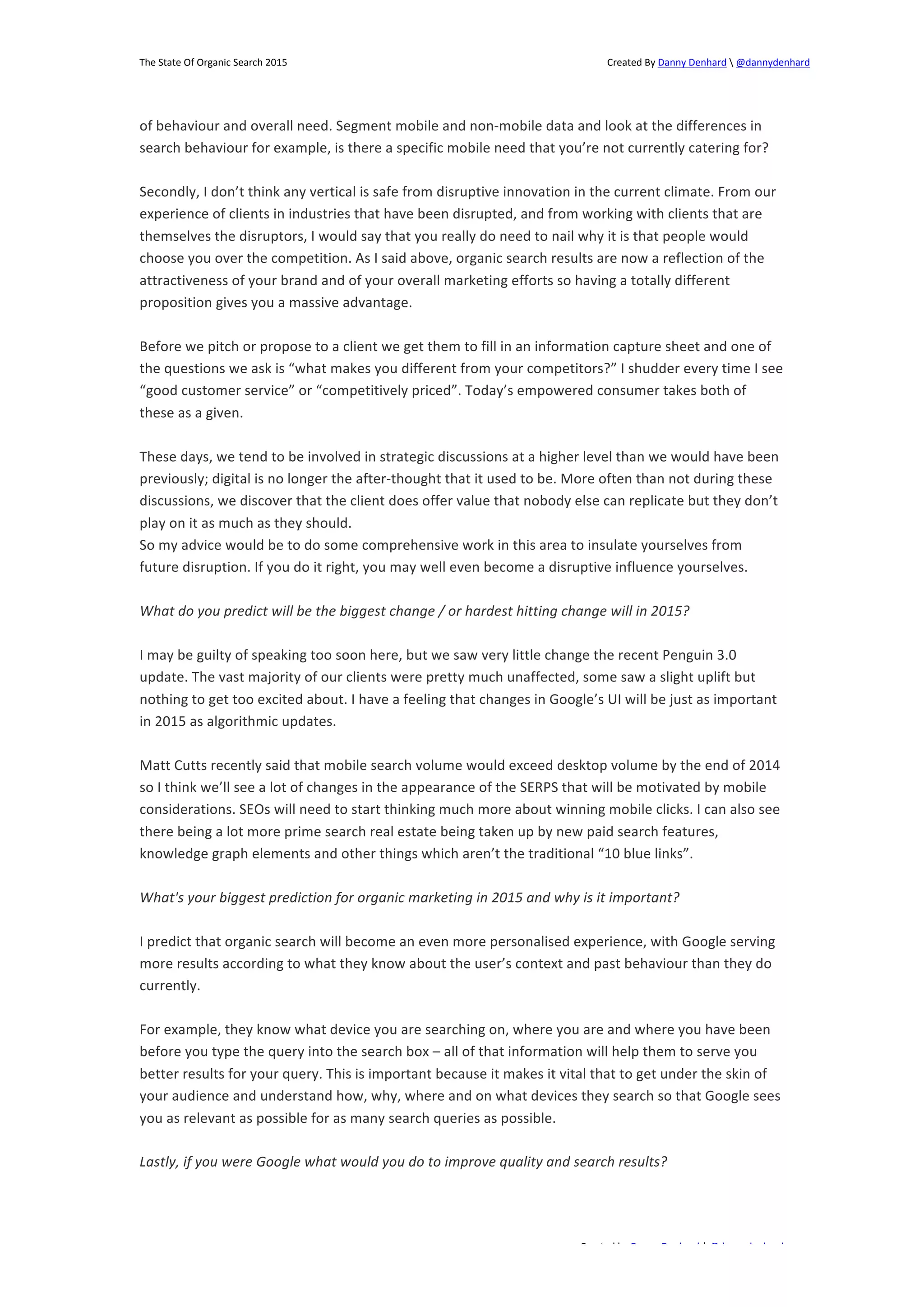 The 
State 
Of 
Organic 
Search 
2015 
Created 
By 
Danny 
Denhard 
 
@dannydenhard 
of 
behaviour 
and 
overall 
need. 
Segment 
mobile 
and 
non-­‐mobile 
data 
and 
look 
at 
the 
differences 
in 
search 
behaviour 
for 
example, 
is 
there 
a 
specific 
mobile 
need 
that 
you’re 
not 
currently 
catering 
for? 
Secondly, 
I 
don’t 
think 
any 
vertical 
is 
safe 
from 
disruptive 
innovation 
in 
the 
current 
climate. 
From 
our 
experience 
of 
clients 
in 
industries 
that 
have 
been 
disrupted, 
and 
from 
working 
with 
clients 
that 
are 
themselves 
the 
disruptors, 
I 
would 
say 
that 
you 
really 
do 
need 
to 
nail 
why 
it 
is 
that 
people 
would 
choose 
you 
over 
the 
competition. 
As 
I 
said 
above, 
organic 
search 
results 
are 
now 
a 
reflection 
of 
the 
attractiveness 
of 
your 
brand 
and 
of 
your 
overall 
marketing 
efforts 
so 
having 
a 
totally 
different 
proposition 
gives 
you 
a 
massive 
advantage. 
Before 
we 
pitch 
or 
propose 
to 
a 
client 
we 
get 
them 
to 
fill 
in 
an 
information 
capture 
sheet 
and 
one 
of 
the 
questions 
we 
ask 
is 
“what 
makes 
you 
different 
from 
your 
competitors?” 
I 
shudder 
every 
time 
I 
see 
“good 
customer 
service” 
or 
“competitively 
priced”. 
Today’s 
empowered 
consumer 
takes 
both 
of 
these 
as 
a 
given. 
These 
days, 
we 
tend 
to 
be 
involved 
in 
strategic 
discussions 
at 
a 
higher 
level 
than 
we 
would 
have 
been 
previously; 
digital 
is 
no 
longer 
the 
after-­‐thought 
that 
it 
used 
to 
be. 
More 
often 
than 
not 
during 
these 
discussions, 
we 
discover 
that 
the 
client 
does 
offer 
value 
that 
nobody 
else 
can 
replicate 
but 
they 
don’t 
play 
on 
it 
as 
much 
as 
they 
should. 
So 
my 
advice 
would 
be 
to 
do 
some 
comprehensive 
work 
in 
this 
area 
to 
insulate 
yourselves 
from 
future 
disruption. 
If 
you 
do 
it 
right, 
you 
may 
well 
even 
become 
a 
disruptive 
influence 
yourselves. 
What 
do 
you 
predict 
will 
be 
the 
biggest 
change 
/ 
or 
hardest 
hitting 
change 
will 
in 
2015? 
I 
may 
be 
guilty 
of 
speaking 
too 
soon 
here, 
but 
we 
saw 
very 
little 
change 
the 
recent 
Penguin 
3.0 
update. 
The 
vast 
majority 
of 
our 
clients 
were 
pretty 
much 
unaffected, 
some 
saw 
a 
slight 
uplift 
but 
nothing 
to 
get 
too 
excited 
about. 
I 
have 
a 
feeling 
that 
changes 
in 
Google’s 
UI 
will 
be 
just 
as 
important 
in 
2015 
as 
algorithmic 
updates. 
Matt 
Cutts 
recently 
said 
that 
mobile 
search 
volume 
would 
exceed 
desktop 
volume 
by 
the 
end 
of 
2014 
so 
I 
think 
we’ll 
see 
a 
lot 
of 
changes 
in 
the 
appearance 
of 
the 
SERPS 
that 
will 
be 
motivated 
by 
mobile 
considerations. 
SEOs 
will 
need 
to 
start 
thinking 
much 
more 
about 
winning 
mobile 
clicks. 
I 
can 
also 
see 
there 
being 
a 
lot 
more 
prime 
search 
real 
estate 
being 
taken 
up 
by 
new 
paid 
search 
features, 
knowledge 
graph 
elements 
and 
other 
things 
which 
aren’t 
the 
traditional 
“10 
blue 
links”. 
What's 
your 
biggest 
prediction 
for 
organic 
marketing 
in 
2015 
and 
why 
is 
it 
important? 
I 
predict 
that 
organic 
search 
will 
become 
an 
even 
more 
personalised 
experience, 
with 
Google 
serving 
more 
results 
according 
to 
what 
they 
know 
about 
the 
user’s 
context 
and 
past 
behaviour 
than 
they 
do 
currently. 
For 
example, 
they 
know 
what 
device 
you 
are 
searching 
on, 
where 
you 
are 
and 
where 
you 
have 
been 
before 
you 
type 
the 
query 
into 
the 
search 
box 
– 
all 
of 
that 
information 
will 
help 
them 
to 
serve 
you 
better 
results 
for 
your 
query. 
This 
is 
important 
because 
it 
makes 
it 
vital 
that 
to 
get 
under 
the 
skin 
of 
your 
audience 
and 
understand 
how, 
why, 
where 
and 
on 
what 
devices 
they 
search 
so 
that 
Google 
sees 
you 
as 
relevant 
as 
possible 
for 
as 
many 
search 
queries 
as 
possible. 
Lastly, 
if 
you 
were 
Google 
what 
would 
you 
do 
to 
improve 
quality 
and 
search 
results? 
Created 
by 
Danny 
Denhard 
| 
@dannydenhard 
14 
 