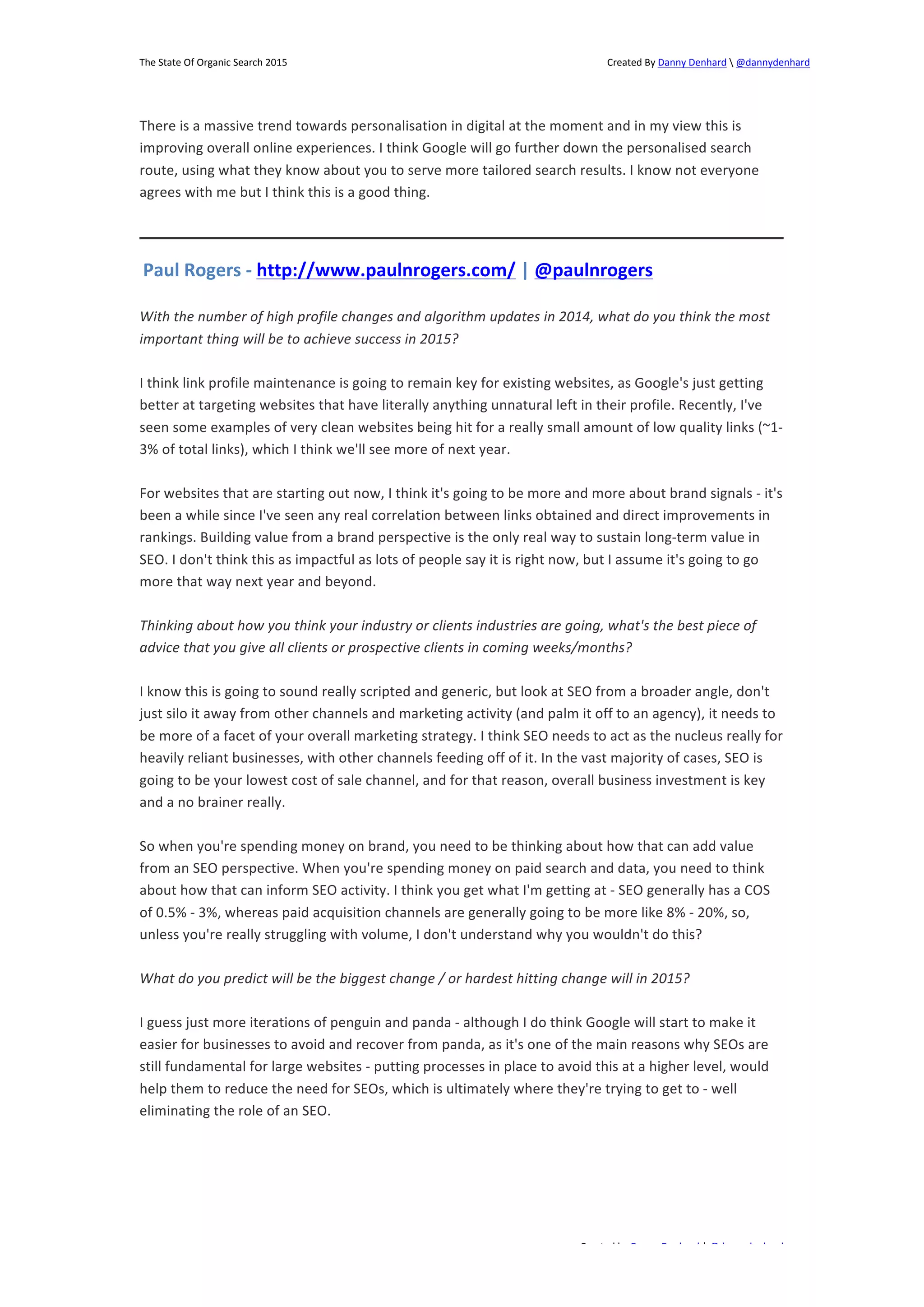 The 
State 
Of 
Organic 
Search 
2015 
Created 
By 
Danny 
Denhard 
 
@dannydenhard 
There 
is 
a 
massive 
trend 
towards 
personalisation 
in 
digital 
at 
the 
moment 
and 
in 
my 
view 
this 
is 
improving 
overall 
online 
experiences. 
I 
think 
Google 
will 
go 
further 
down 
the 
personalised 
search 
route, 
using 
what 
they 
know 
about 
you 
to 
serve 
more 
tailored 
search 
results. 
I 
know 
not 
everyone 
agrees 
with 
me 
but 
I 
think 
this 
is 
a 
good 
thing. 
Paul 
Rogers 
-­‐ 
http://www.paulnrogers.com/ 
| 
@paulnrogers 
With 
the 
number 
of 
high 
profile 
changes 
and 
algorithm 
updates 
in 
2014, 
what 
do 
you 
think 
the 
most 
important 
thing 
will 
be 
to 
achieve 
success 
in 
2015? 
I 
think 
link 
profile 
maintenance 
is 
going 
to 
remain 
key 
for 
existing 
websites, 
as 
Google's 
just 
getting 
better 
at 
targeting 
websites 
that 
have 
literally 
anything 
unnatural 
left 
in 
their 
profile. 
Recently, 
I've 
seen 
some 
examples 
of 
very 
clean 
websites 
being 
hit 
for 
a 
really 
small 
amount 
of 
low 
quality 
links 
(~1-­‐ 
3% 
of 
total 
links), 
which 
I 
think 
we'll 
see 
more 
of 
next 
year. 
For 
websites 
that 
are 
starting 
out 
now, 
I 
think 
it's 
going 
to 
be 
more 
and 
more 
about 
brand 
signals 
-­‐ 
it's 
been 
a 
while 
since 
I've 
seen 
any 
real 
correlation 
between 
links 
obtained 
and 
direct 
improvements 
in 
rankings. 
Building 
value 
from 
a 
brand 
perspective 
is 
the 
only 
real 
way 
to 
sustain 
long-­‐term 
value 
in 
SEO. 
I 
don't 
think 
this 
as 
impactful 
as 
lots 
of 
people 
say 
it 
is 
right 
now, 
but 
I 
assume 
it's 
going 
to 
go 
more 
that 
way 
next 
year 
and 
beyond. 
Thinking 
about 
how 
you 
think 
your 
industry 
or 
clients 
industries 
are 
going, 
what's 
the 
best 
piece 
of 
advice 
that 
you 
give 
all 
clients 
or 
prospective 
clients 
in 
coming 
weeks/months? 
I 
know 
this 
is 
going 
to 
sound 
really 
scripted 
and 
generic, 
but 
look 
at 
SEO 
from 
a 
broader 
angle, 
don't 
just 
silo 
it 
away 
from 
other 
channels 
and 
marketing 
activity 
(and 
palm 
it 
off 
to 
an 
agency), 
it 
needs 
to 
be 
more 
of 
a 
facet 
of 
your 
overall 
marketing 
strategy. 
I 
think 
SEO 
needs 
to 
act 
as 
the 
nucleus 
really 
for 
heavily 
reliant 
businesses, 
with 
other 
channels 
feeding 
off 
of 
it. 
In 
the 
vast 
majority 
of 
cases, 
SEO 
is 
going 
to 
be 
your 
lowest 
cost 
of 
sale 
channel, 
and 
for 
that 
reason, 
overall 
business 
investment 
is 
key 
and 
a 
no 
brainer 
really. 
So 
when 
you're 
spending 
money 
on 
brand, 
you 
need 
to 
be 
thinking 
about 
how 
that 
can 
add 
value 
from 
an 
SEO 
perspective. 
When 
you're 
spending 
money 
on 
paid 
search 
and 
data, 
you 
need 
to 
think 
about 
how 
that 
can 
inform 
SEO 
activity. 
I 
think 
you 
get 
what 
I'm 
getting 
at 
-­‐ 
SEO 
generally 
has 
a 
COS 
of 
0.5% 
-­‐ 
3%, 
whereas 
paid 
acquisition 
channels 
are 
generally 
going 
to 
be 
more 
like 
8% 
-­‐ 
20%, 
so, 
unless 
you're 
really 
struggling 
with 
volume, 
I 
don't 
understand 
why 
you 
wouldn't 
do 
this? 
What 
do 
you 
predict 
will 
be 
the 
biggest 
change 
/ 
or 
hardest 
hitting 
change 
will 
in 
2015? 
I 
guess 
just 
more 
iterations 
of 
penguin 
and 
panda 
-­‐ 
although 
I 
do 
think 
Google 
will 
start 
to 
make 
it 
easier 
for 
businesses 
to 
avoid 
and 
recover 
from 
panda, 
as 
it's 
one 
of 
the 
main 
reasons 
why 
SEOs 
are 
still 
fundamental 
for 
large 
websites 
-­‐ 
putting 
processes 
in 
place 
to 
avoid 
this 
at 
a 
higher 
level, 
would 
help 
them 
to 
reduce 
the 
need 
for 
SEOs, 
which 
is 
ultimately 
where 
they're 
trying 
to 
get 
to 
-­‐ 
well 
eliminating 
the 
role 
of 
an 
SEO. 
Created 
by 
Danny 
Denhard 
| 
@dannydenhard 
15 
 