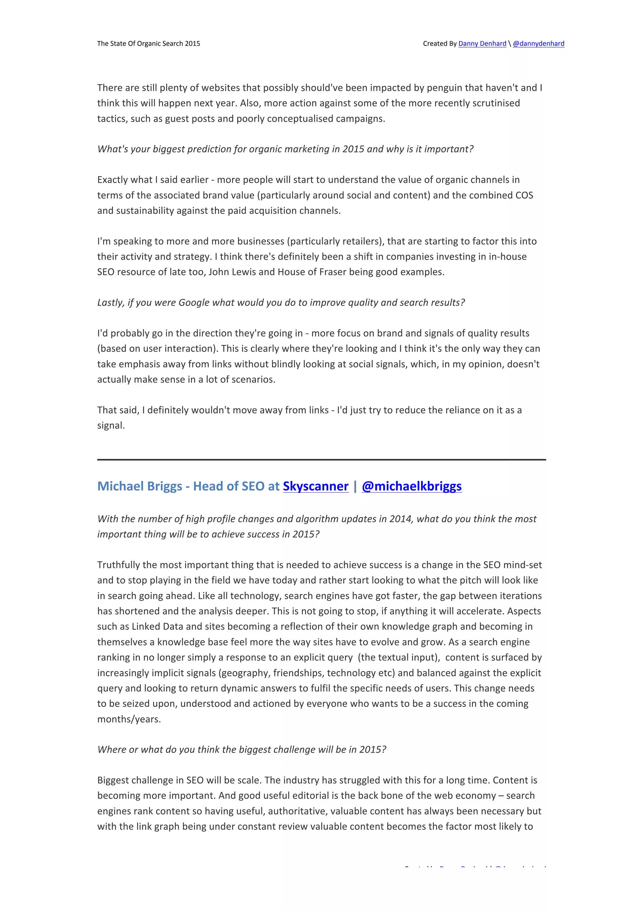 The 
State 
Of 
Organic 
Search 
2015 
Created 
By 
Danny 
Denhard 
 
@dannydenhard 
There 
are 
still 
plenty 
of 
websites 
that 
possibly 
should've 
been 
impacted 
by 
penguin 
that 
haven't 
and 
I 
think 
this 
will 
happen 
next 
year. 
Also, 
more 
action 
against 
some 
of 
the 
more 
recently 
scrutinised 
tactics, 
such 
as 
guest 
posts 
and 
poorly 
conceptualised 
campaigns. 
What's 
your 
biggest 
prediction 
for 
organic 
marketing 
in 
2015 
and 
why 
is 
it 
important? 
Exactly 
what 
I 
said 
earlier 
-­‐ 
more 
people 
will 
start 
to 
understand 
the 
value 
of 
organic 
channels 
in 
terms 
of 
the 
associated 
brand 
value 
(particularly 
around 
social 
and 
content) 
and 
the 
combined 
COS 
and 
sustainability 
against 
the 
paid 
acquisition 
channels. 
I'm 
speaking 
to 
more 
and 
more 
businesses 
(particularly 
retailers), 
that 
are 
starting 
to 
factor 
this 
into 
their 
activity 
and 
strategy. 
I 
think 
there's 
definitely 
been 
a 
shift 
in 
companies 
investing 
in 
in-­‐house 
SEO 
resource 
of 
late 
too, 
John 
Lewis 
and 
House 
of 
Fraser 
being 
good 
examples. 
Lastly, 
if 
you 
were 
Google 
what 
would 
you 
do 
to 
improve 
quality 
and 
search 
results? 
I'd 
probably 
go 
in 
the 
direction 
they're 
going 
in 
-­‐ 
more 
focus 
on 
brand 
and 
signals 
of 
quality 
results 
(based 
on 
user 
interaction). 
This 
is 
clearly 
where 
they're 
looking 
and 
I 
think 
it's 
the 
only 
way 
they 
can 
take 
emphasis 
away 
from 
links 
without 
blindly 
looking 
at 
social 
signals, 
which, 
in 
my 
opinion, 
doesn't 
actually 
make 
sense 
in 
a 
lot 
of 
scenarios. 
That 
said, 
I 
definitely 
wouldn't 
move 
away 
from 
links 
-­‐ 
I'd 
just 
try 
to 
reduce 
the 
reliance 
on 
it 
as 
a 
signal. 
Michael 
Briggs 
-­‐ 
Head 
of 
SEO 
at 
Skyscanner 
| 
@michaelkbriggs 
With 
the 
number 
of 
high 
profile 
changes 
and 
algorithm 
updates 
in 
2014, 
what 
do 
you 
think 
the 
most 
important 
thing 
will 
be 
to 
achieve 
success 
in 
2015? 
Truthfully 
the 
most 
important 
thing 
that 
is 
needed 
to 
achieve 
success 
is 
a 
change 
in 
the 
SEO 
mind-­‐set 
and 
to 
stop 
playing 
in 
the 
field 
we 
have 
today 
and 
rather 
start 
looking 
to 
what 
the 
pitch 
will 
look 
like 
in 
search 
going 
ahead. 
Like 
all 
technology, 
search 
engines 
have 
got 
faster, 
the 
gap 
between 
iterations 
has 
shortened 
and 
the 
analysis 
deeper. 
This 
is 
not 
going 
to 
stop, 
if 
anything 
it 
will 
accelerate. 
Aspects 
such 
as 
Linked 
Data 
and 
sites 
becoming 
a 
reflection 
of 
their 
own 
knowledge 
graph 
and 
becoming 
in 
themselves 
a 
knowledge 
base 
feel 
more 
the 
way 
sites 
have 
to 
evolve 
and 
grow. 
As 
a 
search 
engine 
ranking 
in 
no 
longer 
simply 
a 
response 
to 
an 
explicit 
query 
(the 
textual 
input), 
content 
is 
surfaced 
by 
increasingly 
implicit 
signals 
(geography, 
friendships, 
technology 
etc) 
and 
balanced 
against 
the 
explicit 
query 
and 
looking 
to 
return 
dynamic 
answers 
to 
fulfil 
the 
specific 
needs 
of 
users. 
This 
change 
needs 
to 
be 
seized 
upon, 
understood 
and 
actioned 
by 
everyone 
who 
wants 
to 
be 
a 
success 
in 
the 
coming 
months/years. 
Biggest 
challenge 
in 
SEO 
will 
be 
scale. 
The 
industry 
has 
struggled 
with 
this 
for 
a 
long 
time. 
Content 
is 
becoming 
more 
important. 
And 
good 
useful 
editorial 
is 
the 
back 
bone 
of 
the 
web 
economy 
– 
search 
engines 
rank 
content 
so 
having 
useful, 
authoritative, 
valuable 
content 
has 
always 
been 
necessary 
but 
with 
the 
link 
graph 
being 
under 
constant 
review 
valuable 
content 
becomes 
the 
factor 
most 
likely 
to 
Created 
by 
Danny 
Denhard 
| 
@dannydenhard 
Where 
or 
what 
do 
you 
think 
the 
biggest 
challenge 
will 
be 
in 
2015? 
16 
 